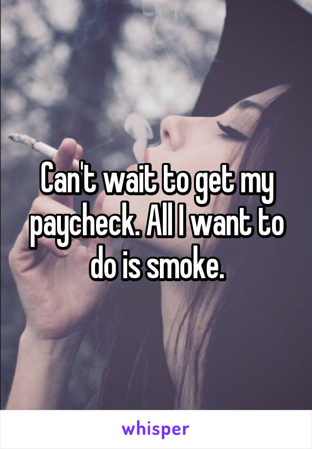 Can't wait to get my paycheck. All I want to do is smoke.