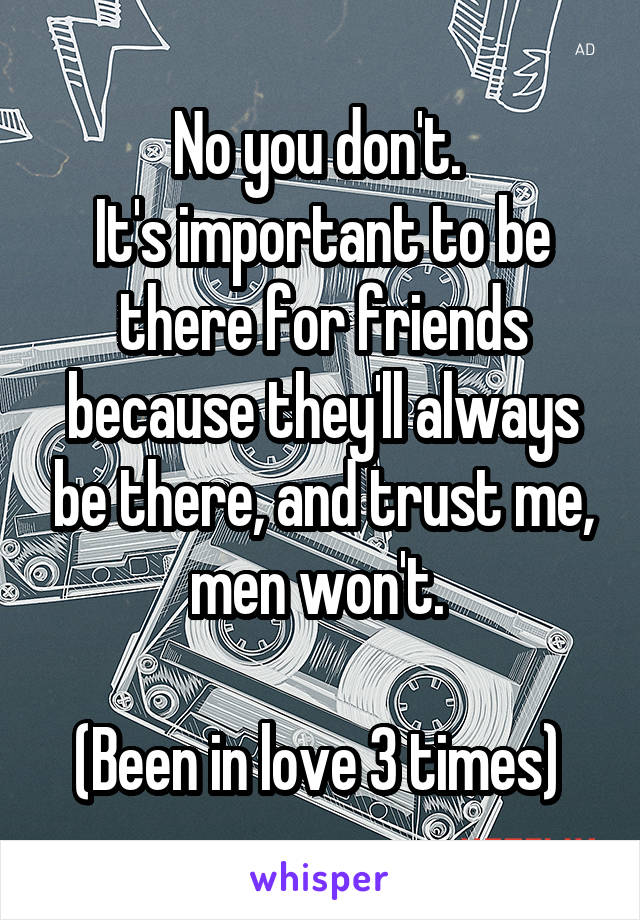 No you don't. 
It's important to be there for friends because they'll always be there, and trust me, men won't. 

(Been in love 3 times) 