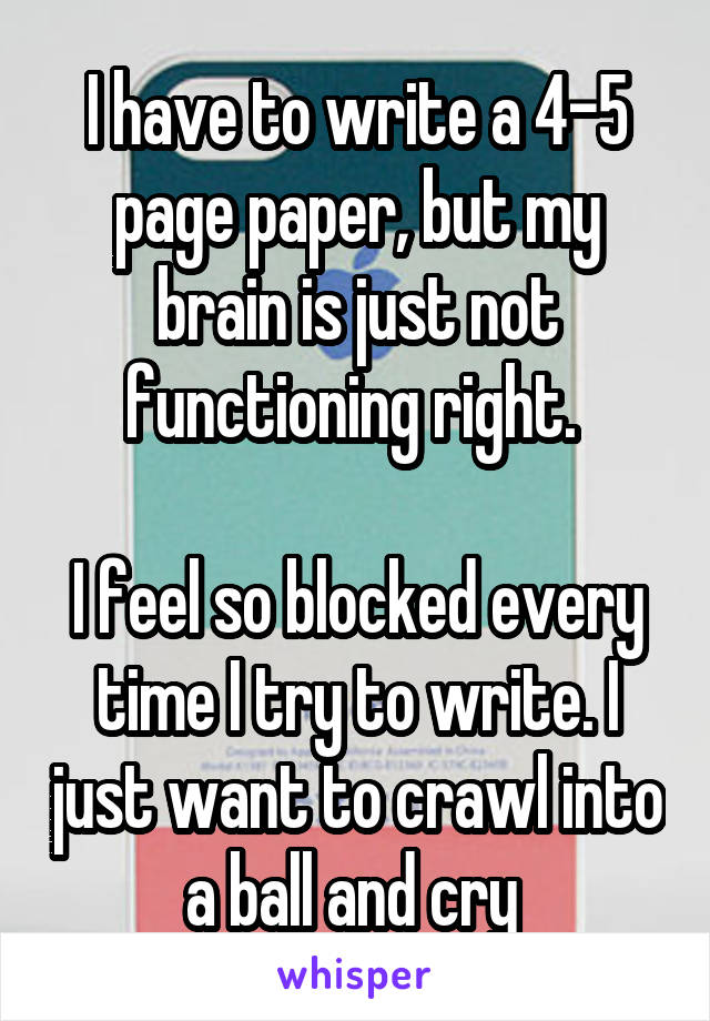 I have to write a 4-5 page paper, but my brain is just not functioning right. 

I feel so blocked every time I try to write. I just want to crawl into a ball and cry 