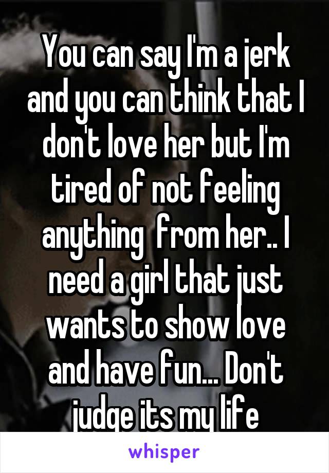 You can say I'm a jerk and you can think that I don't love her but I'm tired of not feeling anything  from her.. I need a girl that just wants to show love and have fun... Don't judge its my life