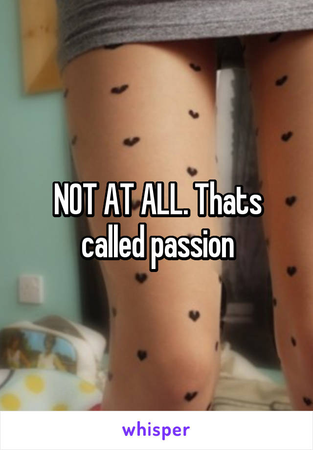 NOT AT ALL. Thats called passion