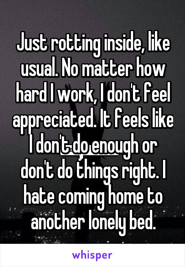 Just rotting inside, like usual. No matter how hard I work, I don't feel appreciated. It feels like I don't do enough or don't do things right. I hate coming home to another lonely bed.