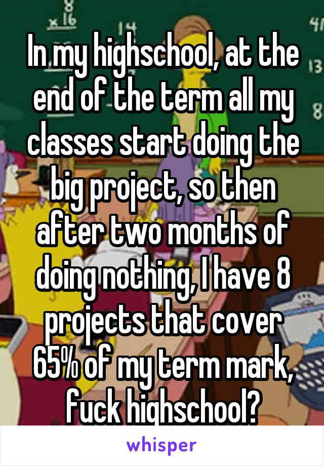 In my highschool, at the end of the term all my classes start doing the big project, so then after two months of doing nothing, I have 8 projects that cover 65% of my term mark, fuck highschool😠