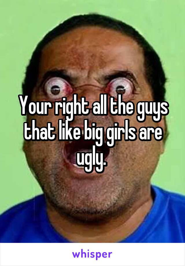 Your right all the guys that like big girls are ugly. 