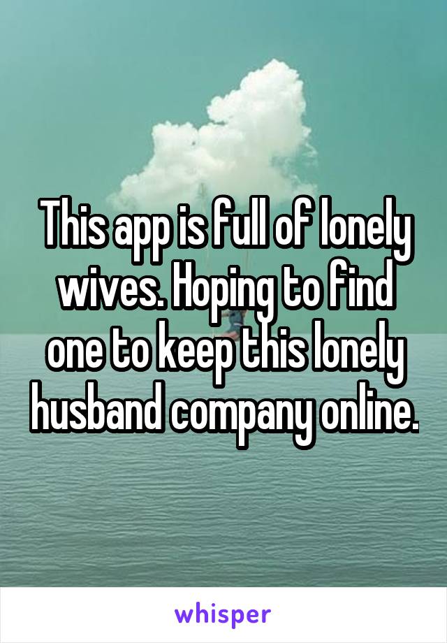 This app is full of lonely wives. Hoping to find one to keep this lonely husband company online.