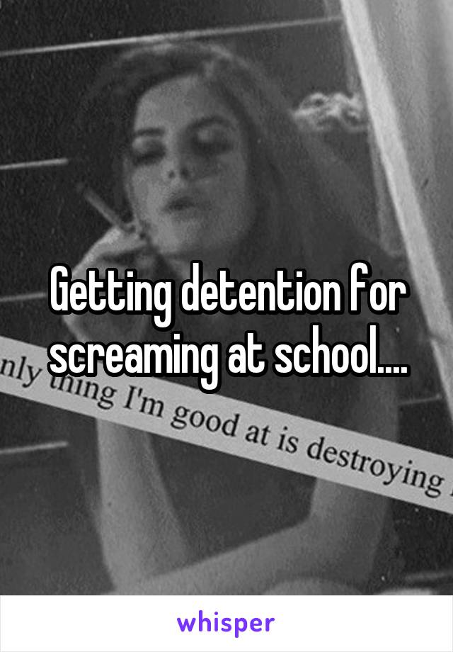 Getting detention for screaming at school....