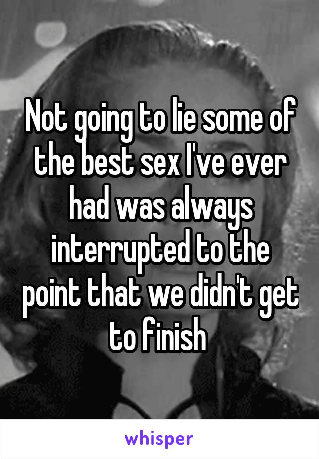 Not going to lie some of the best sex I've ever had was always interrupted to the point that we didn't get to finish 