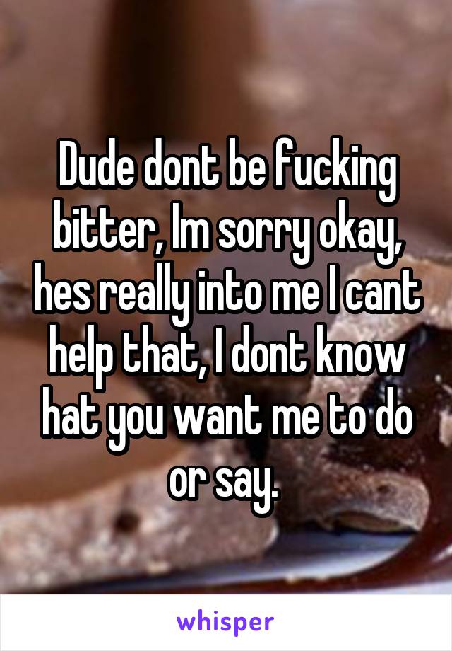 Dude dont be fucking bitter, Im sorry okay, hes really into me I cant help that, I dont know hat you want me to do or say. 