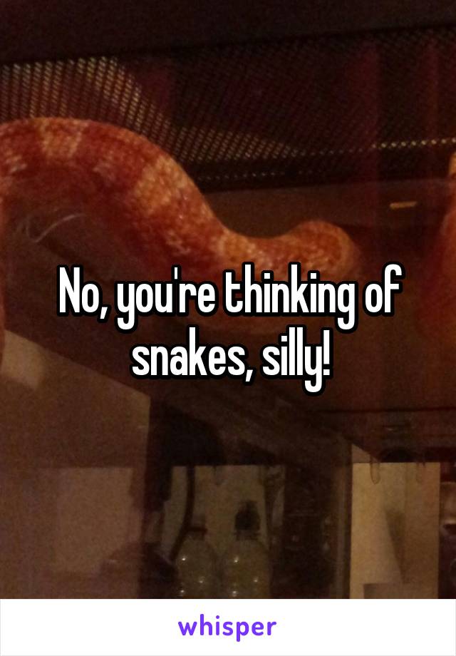 No, you're thinking of snakes, silly!