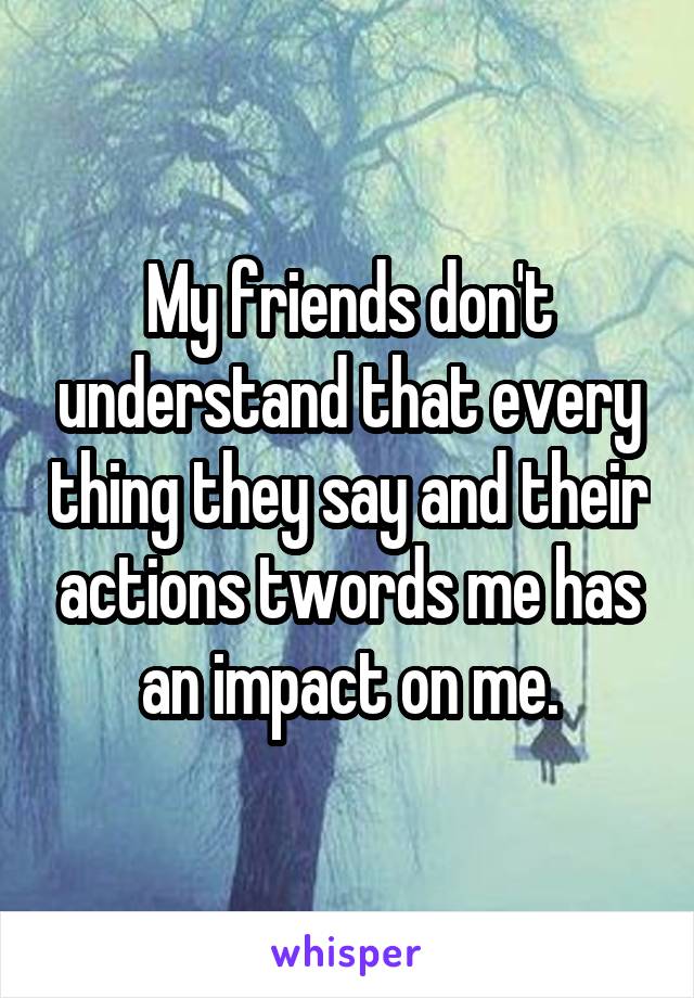 My friends don't understand that every thing they say and their actions twords me has an impact on me.