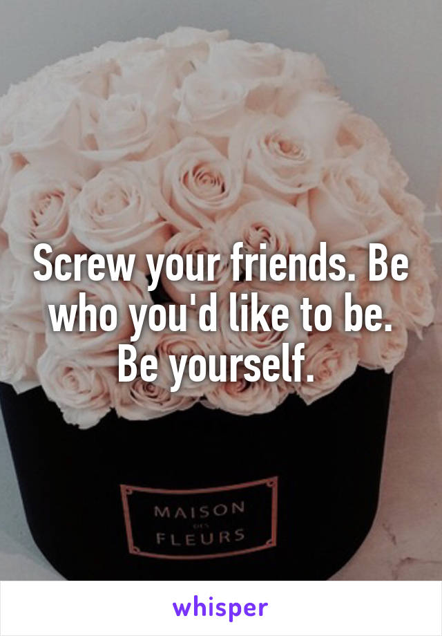 Screw your friends. Be who you'd like to be. Be yourself. 