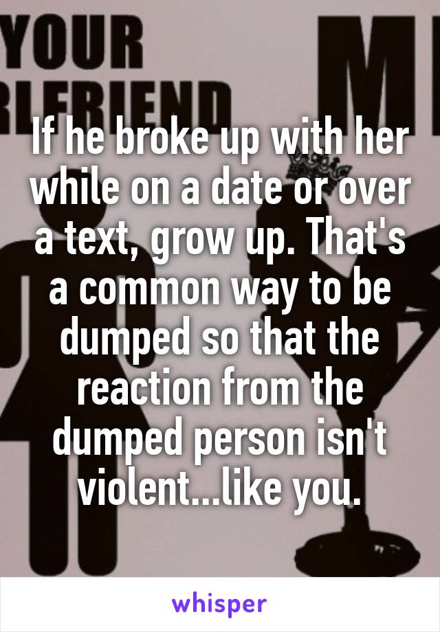 If he broke up with her while on a date or over a text, grow up. That's a common way to be dumped so that the reaction from the dumped person isn't violent...like you.