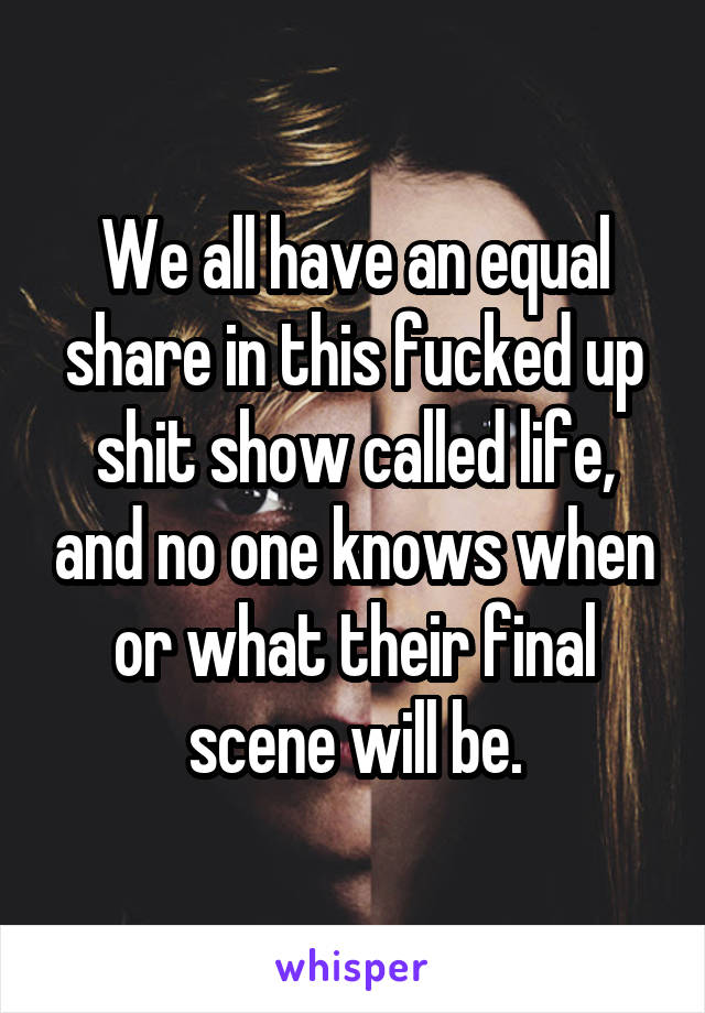 We all have an equal share in this fucked up shit show called life, and no one knows when or what their final scene will be.