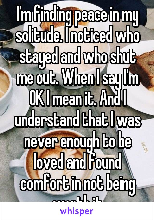 I'm finding peace in my solitude. I noticed who stayed and who shut me out. When I say I'm OK I mean it. And I understand that I was never enough to be loved and found comfort in not being worth it