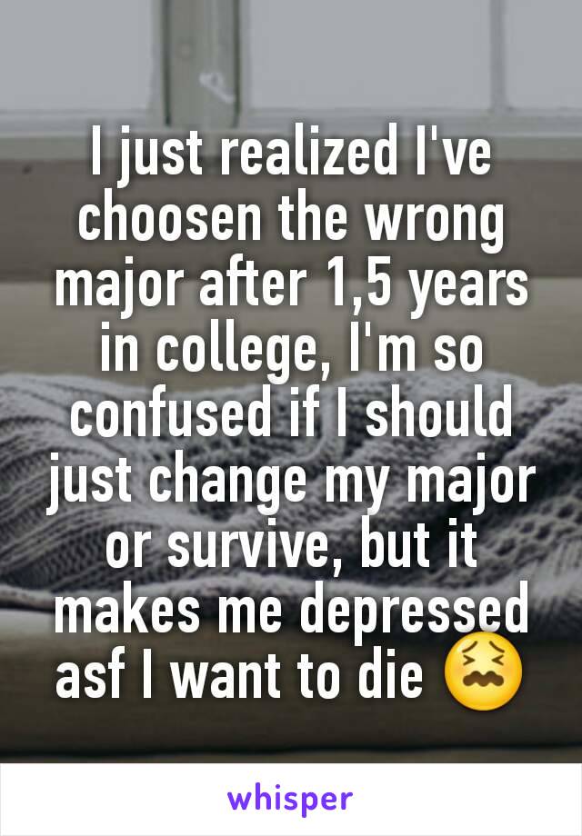 I just realized I've choosen the wrong major after 1,5 years in college, I'm so confused if I should just change my major or survive, but it makes me depressed asf I want to die 😖