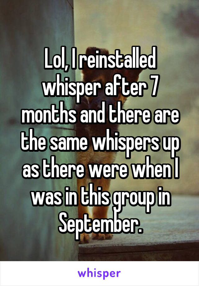 Lol, I reinstalled whisper after 7 months and there are the same whispers up as there were when I was in this group in September.