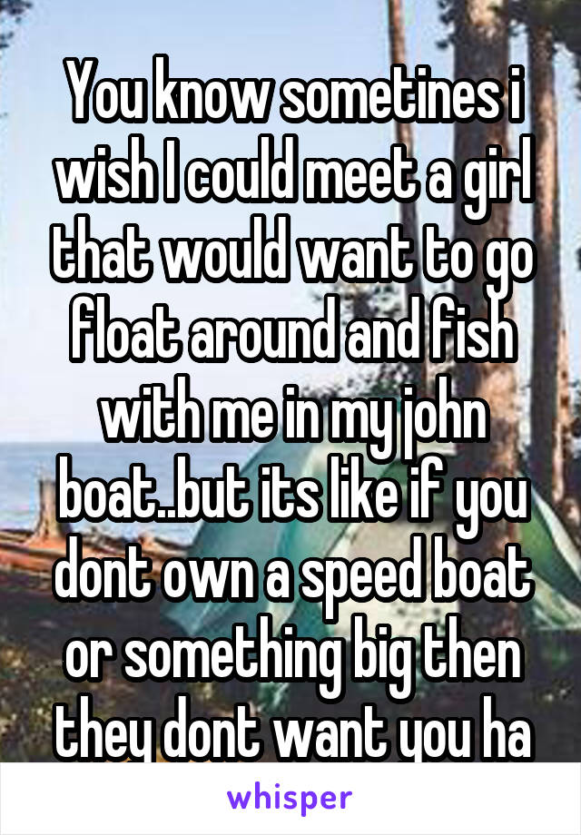 You know sometines i wish I could meet a girl that would want to go float around and fish with me in my john boat..but its like if you dont own a speed boat or something big then they dont want you ha