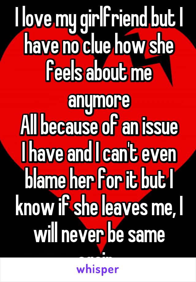 I love my girlfriend but I have no clue how she feels about me anymore
All because of an issue I have and I can't even blame her for it but I know if she leaves me, I will never be same again. 