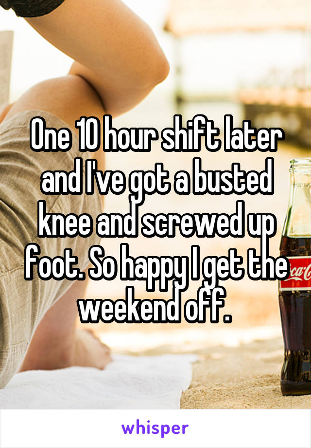 One 10 hour shift later and I've got a busted knee and screwed up foot. So happy I get the weekend off. 