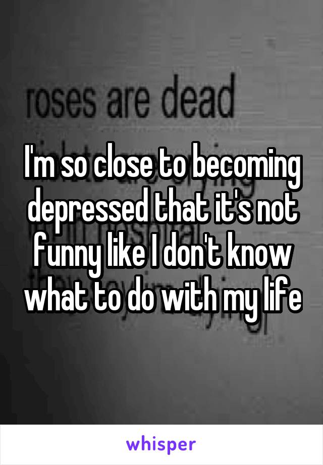 I'm so close to becoming depressed that it's not funny like I don't know what to do with my life