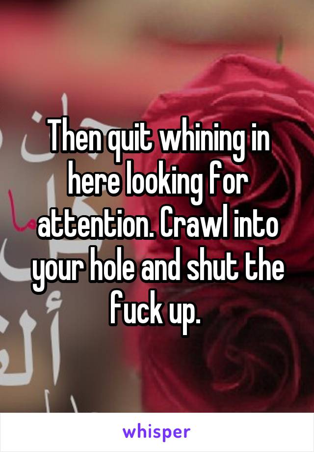 Then quit whining in here looking for attention. Crawl into your hole and shut the fuck up. 