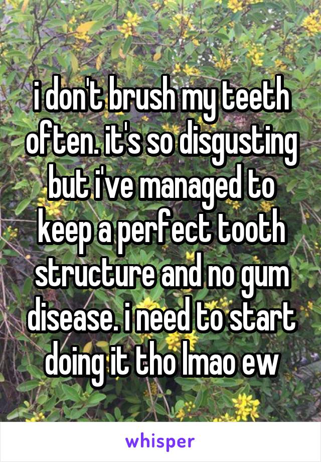 i don't brush my teeth often. it's so disgusting but i've managed to keep a perfect tooth structure and no gum disease. i need to start doing it tho lmao ew