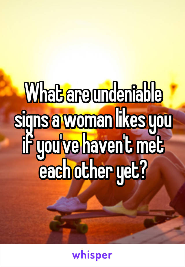 What are undeniable signs a woman likes you if you've haven't met each other yet?