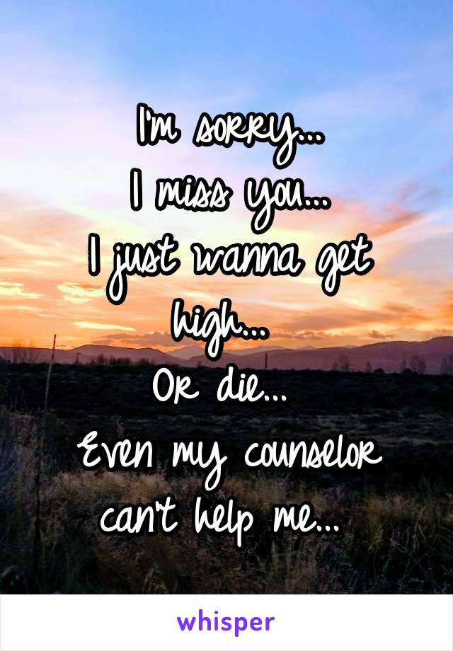 I'm sorry...
 I miss you... 
I just wanna get high... 
Or die... 
Even my counselor can't help me... 