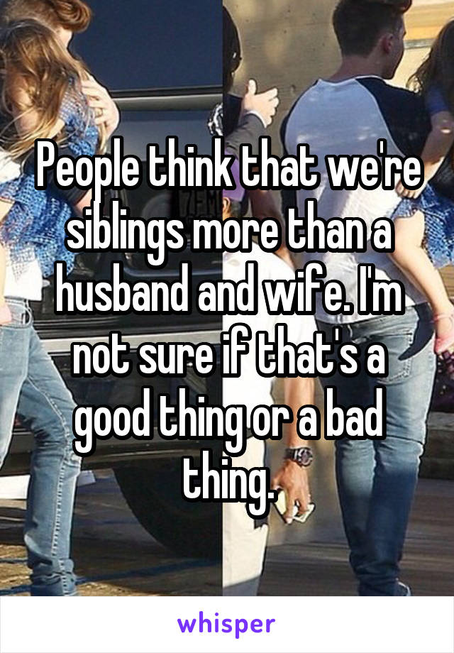 People think that we're siblings more than a husband and wife. I'm not sure if that's a good thing or a bad thing.