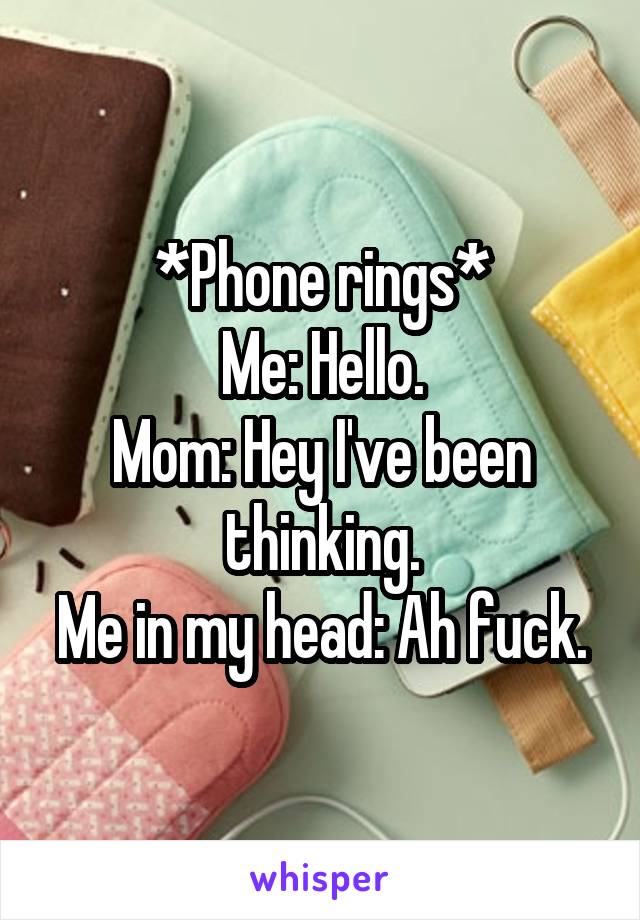 *Phone rings*
Me: Hello.
Mom: Hey I've been thinking.
Me in my head: Ah fuck.