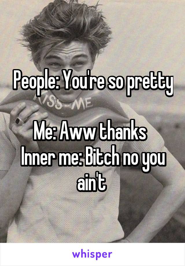 People: You're so pretty 
Me: Aww thanks  
Inner me: Bitch no you ain't 