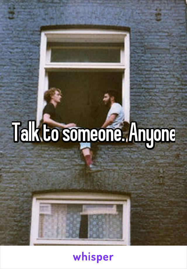 Talk to someone. Anyone