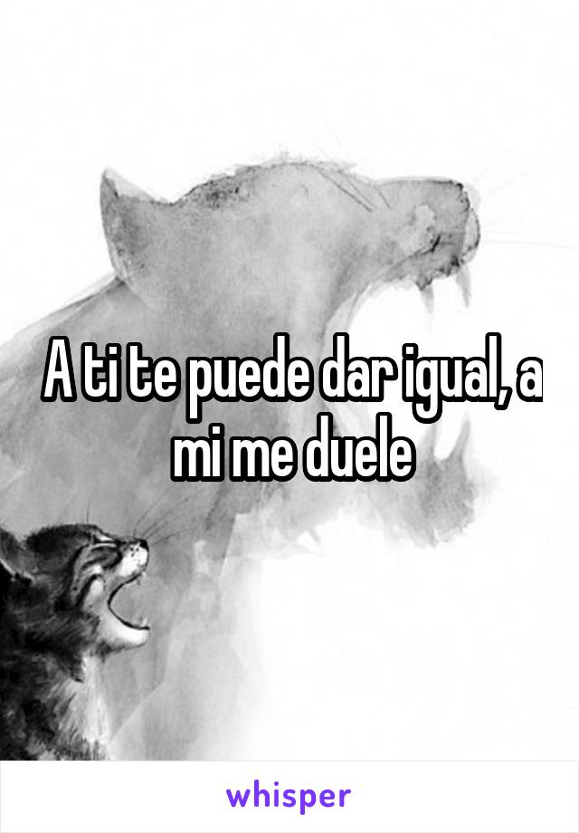 A ti te puede dar igual, a mi me duele