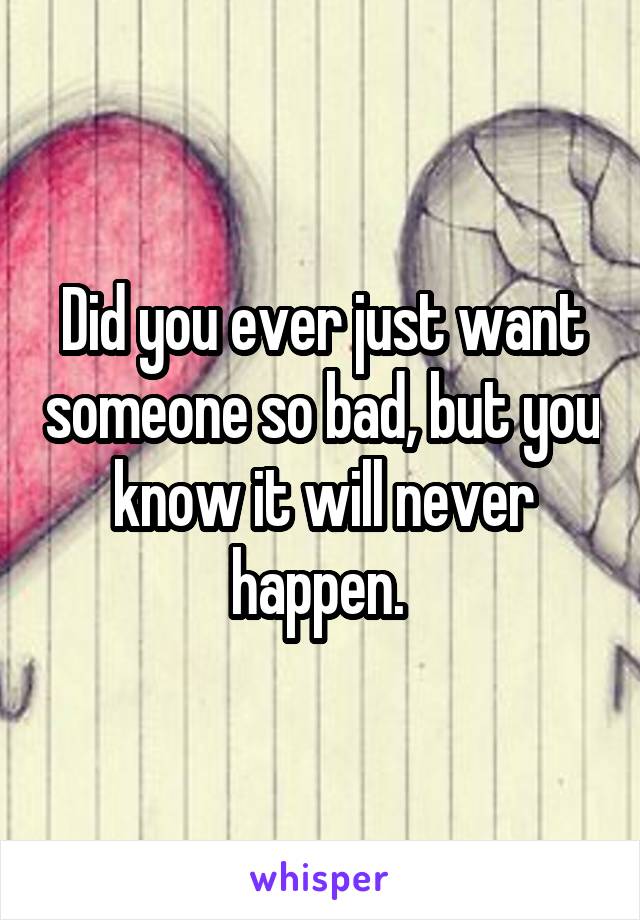 Did you ever just want someone so bad, but you know it will never happen. 