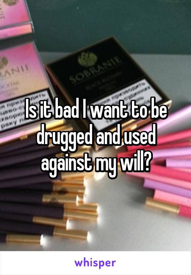 Is it bad I want to be drugged and used against my will?