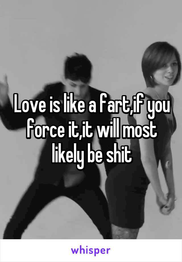 Love is like a fart,if you force it,it will most likely be shit