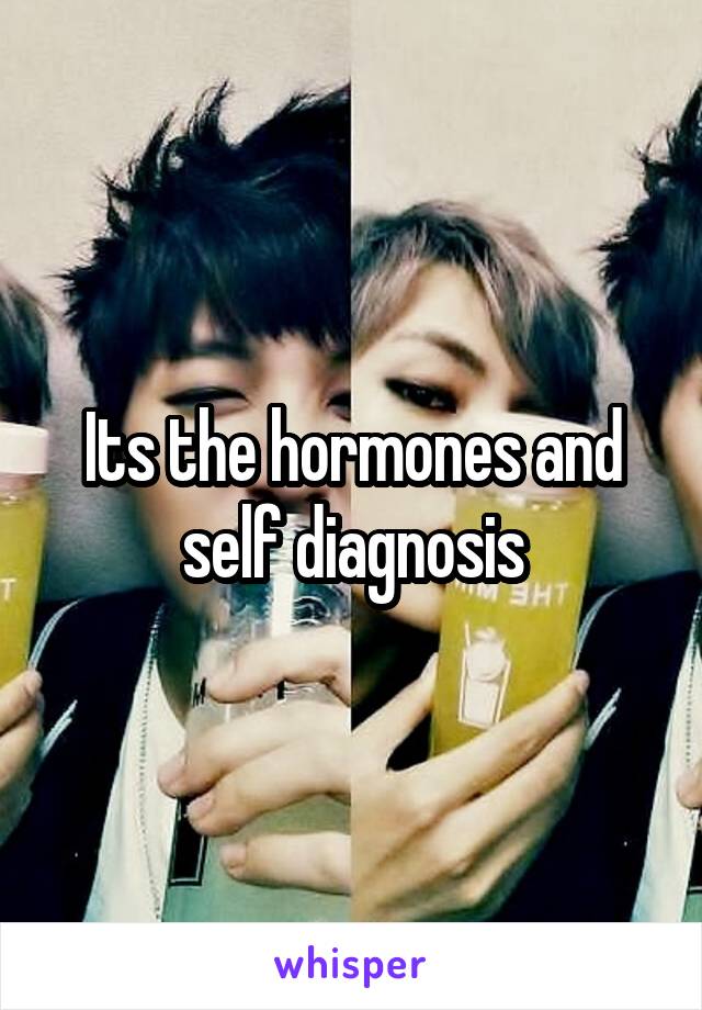 Its the hormones and self diagnosis