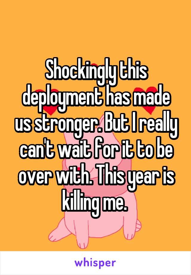 Shockingly this deployment has made us stronger. But I really can't wait for it to be over with. This year is killing me. 