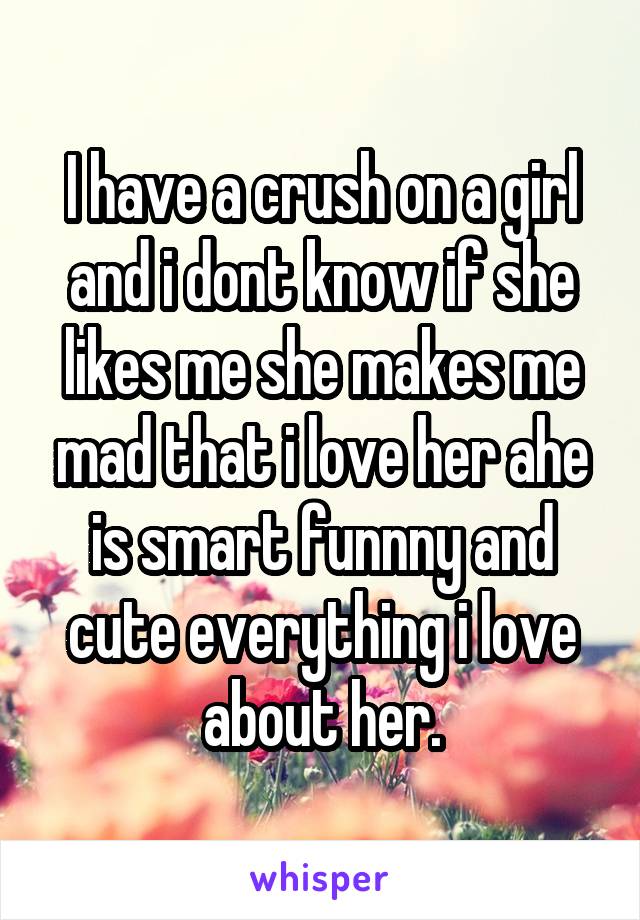 I have a crush on a girl and i dont know if she likes me she makes me mad that i love her ahe is smart funnny and cute everything i love about her.