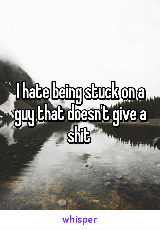 I hate being stuck on a guy that doesn't give a shit 