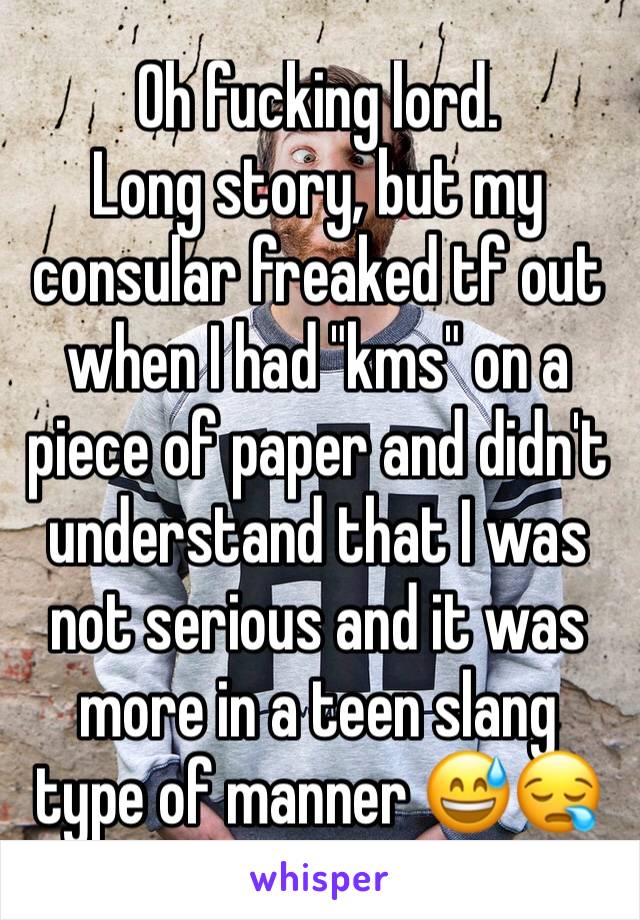 Oh fucking lord.
Long story, but my consular freaked tf out when I had "kms" on a piece of paper and didn't understand that I was not serious and it was more in a teen slang type of manner 😅😪