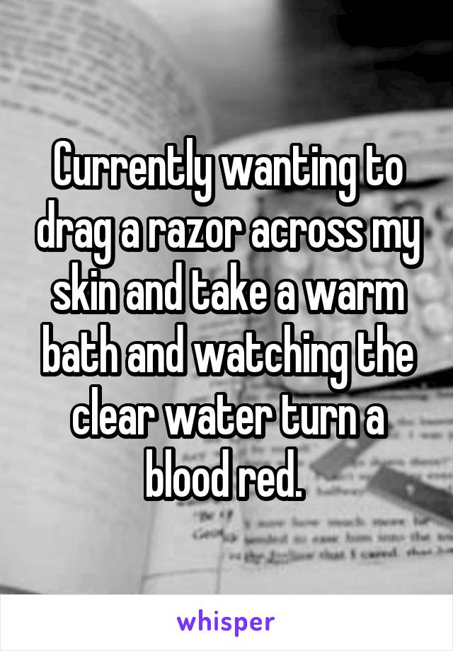 Currently wanting to drag a razor across my skin and take a warm bath and watching the clear water turn a blood red. 