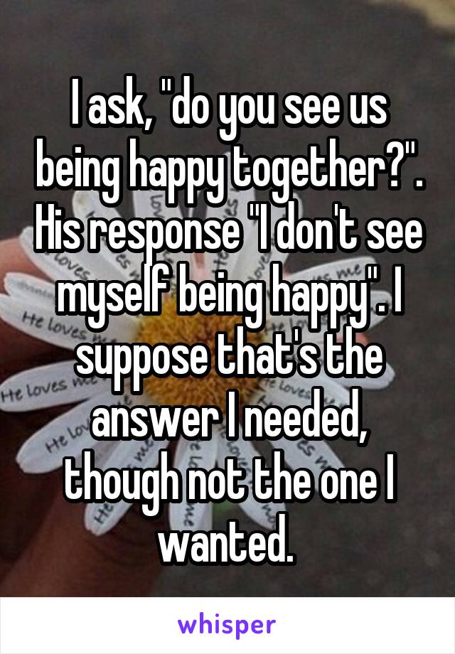 I ask, "do you see us being happy together?". His response "I don't see myself being happy". I suppose that's the answer I needed, though not the one I wanted. 