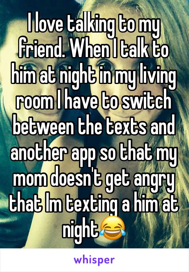 I love talking to my friend. When I talk to him at night in my living room I have to switch between the texts and another app so that my mom doesn't get angry that Im texting a him at night😂