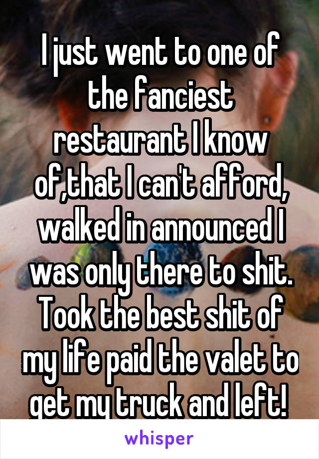 I just went to one of the fanciest restaurant I know of,that I can't afford, walked in announced I was only there to shit. Took the best shit of my life paid the valet to get my truck and left! 