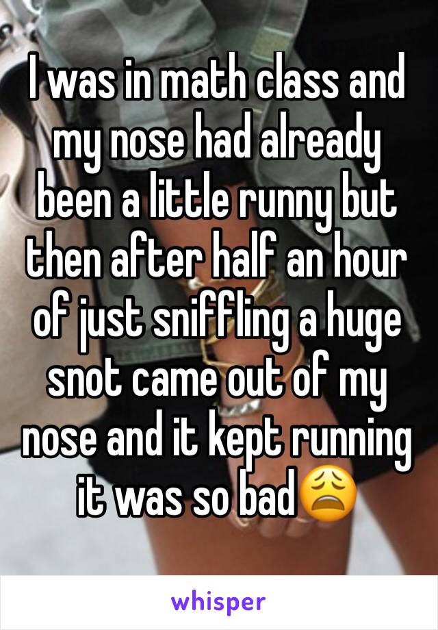 I was in math class and my nose had already been a little runny but then after half an hour of just sniffling a huge snot came out of my nose and it kept running it was so bad😩