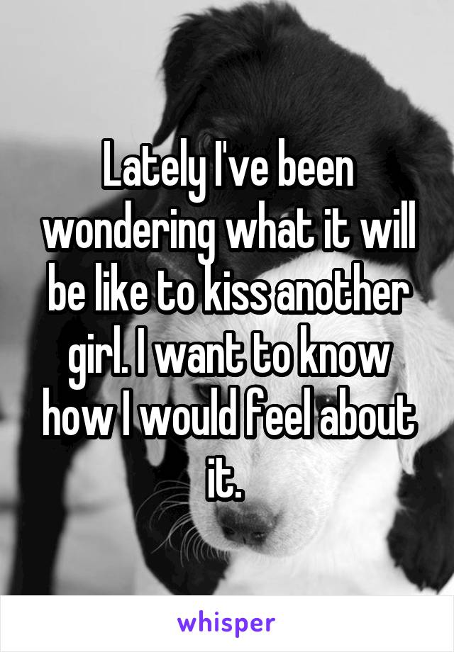 Lately I've been wondering what it will be like to kiss another girl. I want to know how I would feel about it. 