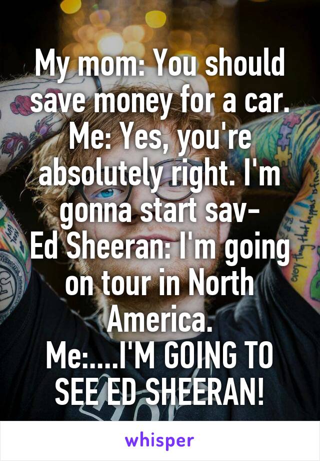 My mom: You should save money for a car. Me: Yes, you're absolutely right. I'm gonna start sav-
Ed Sheeran: I'm going on tour in North America.
Me:....I'M GOING TO SEE ED SHEERAN!