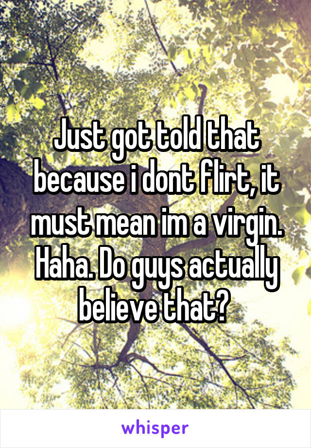 Just got told that because i dont flirt, it must mean im a virgin. Haha. Do guys actually believe that? 