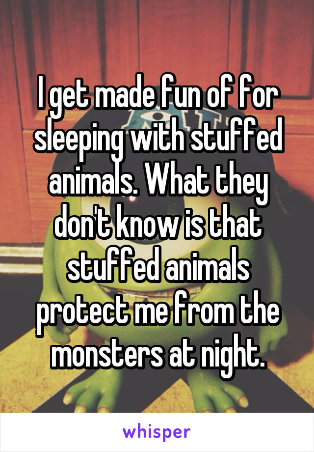 I get made fun of for sleeping with stuffed animals. What they don't know is that stuffed animals protect me from the monsters at night.